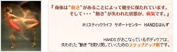 身体は”動き”があることによって健全に保たれています。そして、”動き”が失われた状態が病気です。HANDSがおこなっているボディケアは、失われた”動き”を取り戻すためのステップアップ術です。