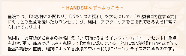 当院では、「お客様との関わり」「調和とバランス」を大切にして、「お客様に内在する力」にもっとも重点を置いたカウンセリング、施術、アフターケアをご提供できるように常に心掛けております。あなたが「自信と活力、愛と充実感」に満ち足りるなら、他者とのより良い関係の中で、この世界はもっと生きやすく平和で幸せなものとなることでしょう。当院は、施術とワークショップを通じてそのようなあなたと世界を応援します。当院の施術は、あなたが痛みや苦しみを克服して「いま本当に望んでいること」に気づき調和できるように、豊富な臨床経験と直観力によって各療法の中から特別にパーソナライズ(厳選)されるものです。当院は、あなたが次なるステップへと踏み出すことをサポートしていきます。